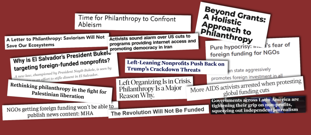 A collage of overlapping headlines. The headlines are: Time for Philanthropy to Confront Ableism. Beyond Grants: A Holistic Approach to Philanthropy. A Letter to Philanthropy: Saviorism will not save our ecosystems. Activists sound alarm over US cuts to programs providing internet access and promoting democracy in Iran. Pure hypocrisy: fear of foreign funding for NGOs. Why is El Salvador's President Bukele targeting foreign-funded nonprofits? Left-Leaning Nonprofits Push Back on Trump's Crackdown Threats. Rethinking philanthropy in the fight for Palestinian liberation. Left Organising Is in Crisis, Philanthropy is a Major Reason Why. More AIDS activists arrested when protesting global funding cuts. NGOs getting foreign funding won't be able to publish news content: MHA. The Revolution Will Not Be Funded. Governments across Latin America are tightening their grip on non-profits, squeezing out independent journalism.