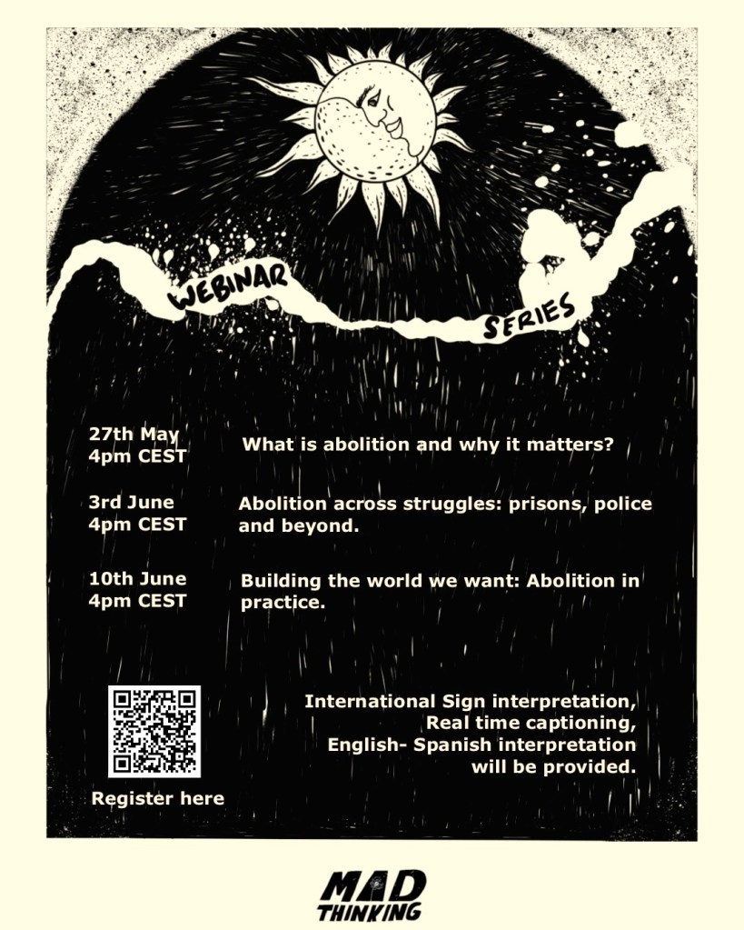 A hand-drawn poster. At the top is a circle, half moon and half sun. In the middle is a cloud with the text "Webinar Series"
The poster says:
27th May, 4 pm CEST - What is abolition and why it matters?
3rd June, 4 pm CEST - Abolition across struggles: prisons, police, and beyond
10th June, 4 pm CEST - Building the world we want: Abolition in practice.
International Sign interpretation, Real time captioning, English-Spanish interpretation will be provided.
At the bottom there is a QR code for registration and the Mad Thinking logo